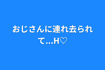 おじさんに連れ去られて...H♡