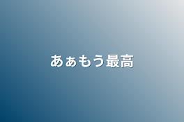 あぁもう最高