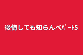 後悔しても知らんべﾊﾟｰﾄ5