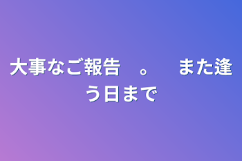 大事なご報告　。　また逢う日まで