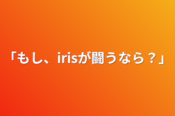 ｢もし、irisが闘うなら？｣