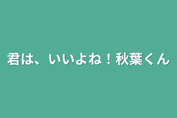 君は、いいよね！秋葉くん