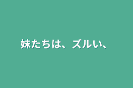 妹たちは、ズルい、