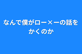 なんで僕がロー×ーの話をかくのか