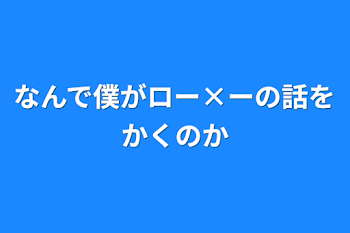 なんで僕がロー×ーの話をかくのか