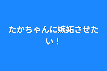 たかちゃんに嫉妬させたい！