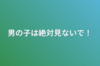 男の子は絶対見ないで！