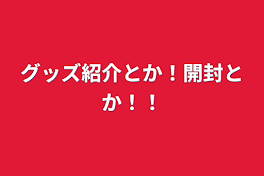 グッズ紹介とか！開封とか！！