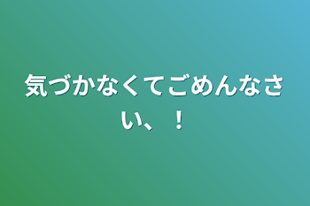 気づかなくてごめんなさい、！