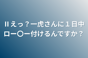 Ⅱえっ？一虎さんに１日中ロー〇ー付けるんですか？