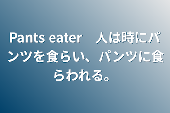 Pants eater　人は時にパンツを食らい、パンツに食らわれる。