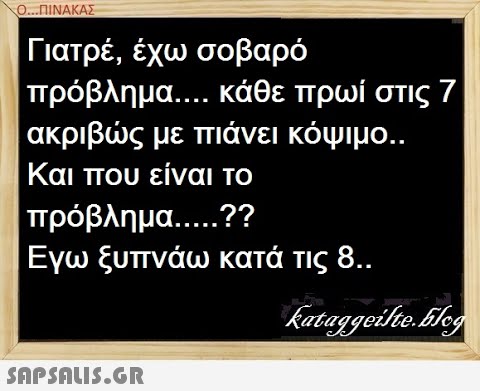 0.ΠΙΝΑΚΑΣ Γιατρέ, έχω σοβαρό πρόβλημα. . . . κάθε πρωί στις 7 ακριβς με πιάνει κόψιμο.. Και που είναι το πρόβλημ.. . ..? Εγω ξυπνάω κατά τις 8.. SAPSALI..G.