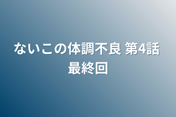 ないこの体調不良 第4話 最終回