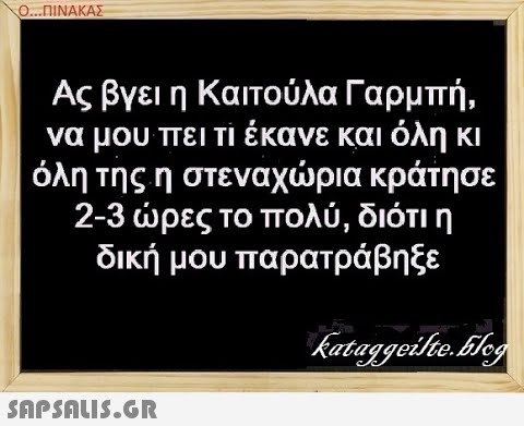 Ο.. .ΠΙΝΑΚΑΣ Ας βγει η Καιτούλα Γαρμπή, να μου πει τι έκανε και όλη κι όλη της η στεναχρια κράτησε 2-3 ρες το πολύ, διότι η δική μου παρατρά βη ξε SAPShLiS.GR