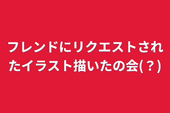 フレンドにリクエストされたイラスト描いたの会(？)