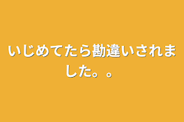 いじめてたら勘違いされました。。