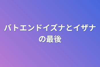 バトエンドイズナとイザナの最後