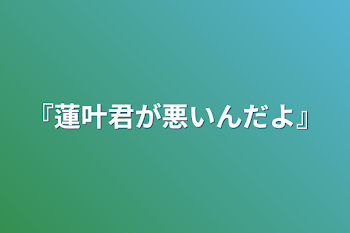 『蓮叶君が悪いんだよ』