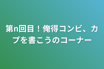 第n回目！俺得コンビ、カプを書こうのコーナー