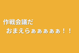 作戦会議だ　　　　　　　おまえらぁぁぁぁぁ！！