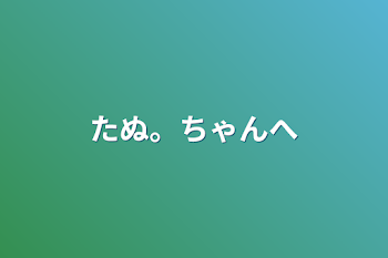 たぬ。ちゃんへ