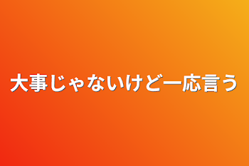 大事じゃないけど一応言う