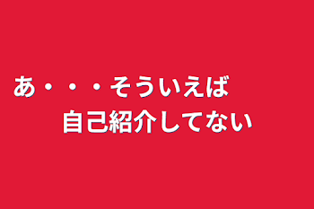 あ・・・そういえば　　　自己紹介してない