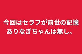 今回はセラフが前世の記憶ありなぎちゃんは無し。