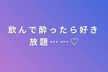 飲 ん で 酔 っ た ら 好 き 放 題 … … ♡