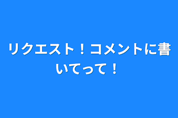 リクエスト！コメントに書いてって！