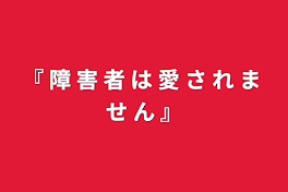 『 障 害 者 は 愛 さ れ ま せ ん 』