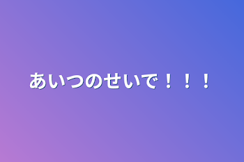 あいつのせいで！！！