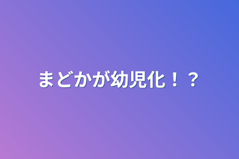 まどかが幼児化！？