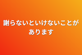 謝らないといけないことがあります