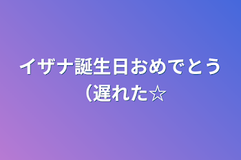 イザナ誕生日おめでとう（遅れた☆