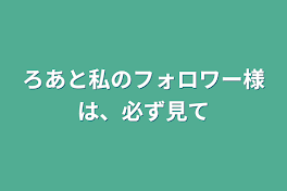 ろあと私のフォロワー様は、必ず見て