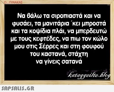 Ο. .ΠΙΝΑΚΑΣ Να βάλω τα σιροπιαστά και να φυσάει, τα μανιτάρια κει μπροστά με τους κεφτέδες, να πιω τον κλο μου στις Σέρρες και στη φουφού του καστανά, στάχτη να γίνεις σατανά SAPShLIS.GR