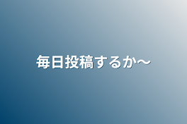 毎日投稿するか〜