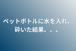 ペットボトルに水を入れ、砕いた結果、、、