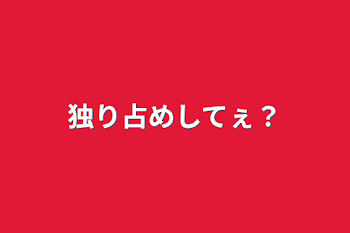 独り占めしてぇ？