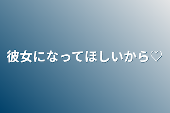 彼女になってほしいから♡完結版