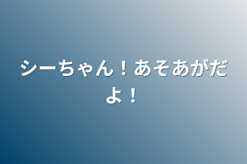 シーちゃん！あそあがだよ！