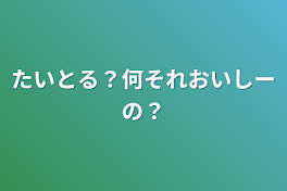 たいとる？何それおいしーの？