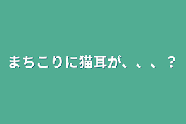 まちこりに猫耳が、、、？