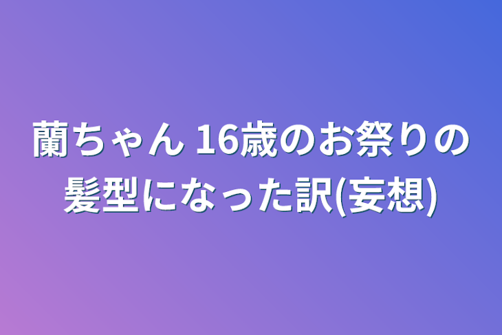 「蘭ちゃん 16歳のお祭りの髪型になった訳(妄想)」のメインビジュアル