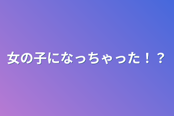 女の子になっちゃった！？