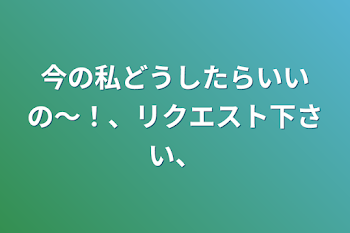 今の私どうしたらいいの〜！、リクエスト下さい、