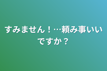 すみません！…頼み事いいですか？