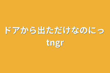 ドアから出ただけなのにっ tngr