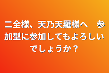 二全様、天乃天羅様へ　参加型に参加してもよろしいでしょうか？